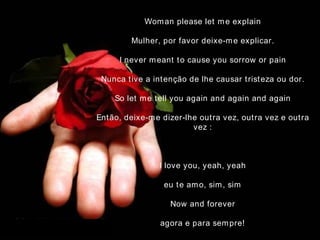 Woman please let me explain Mulher, por favor deixe-me explicar. I never meant to cause you sorrow or pain Nunca tive a intenção de lhe causar tristeza ou dor. So let me tell you again and again and again Então, deixe-me dizer-lhe outra vez, outra vez e outra vez   : I love you, yeah, yeah eu te amo, sim, sim Now and forever agora e para sempre! 
