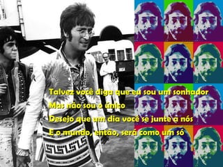 Talvez você diga que eu sou um sonhador Mas não sou o único Desejo que um dia você se junte a nós E o mundo, então, será como um só   