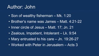 Author: John
• Son of wealthy fisherman – Mk. 1:20
• Brother’s name was James – Matt. 4:21-22
• Inner circle of Jesus – Matt. 17; Jn. 21
• Zealous, Impatient, Intolerant – Lk. 9:54
• Mary entrusted to his care – Jn. 19:26-27
• Worked with Peter in Jerusalem – Acts 3

 