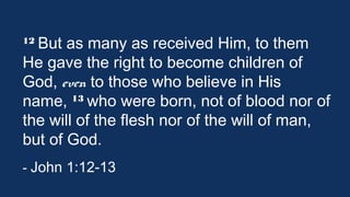 12 But

as many as received Him, to them
He gave the right to become children of
God, even to those who believe in His
13 who were born, not of blood nor
name, 
of the will of the flesh nor of the will of
man, but of God.  	
 	
 	
 	
 	
 	
 	
- John 1:12-13

 