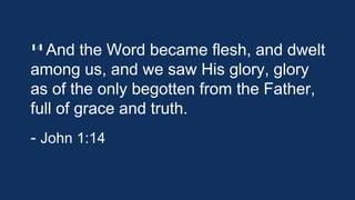 14 And the

Word became flesh, and
dwelt among us, and we saw His glory,
glory as of the only begotten from the
Father, full of grace and truth.
- John 1:14

 
