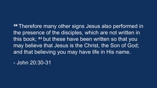 30 Therefore

many other signs Jesus also performed
in the presence of the disciples, which are not written
31 but these have been written so that
in this book; 
you may believe that Jesus is the Christ, the Son of
God; and that believing you may have life in His name.
- John 20:30-31

 