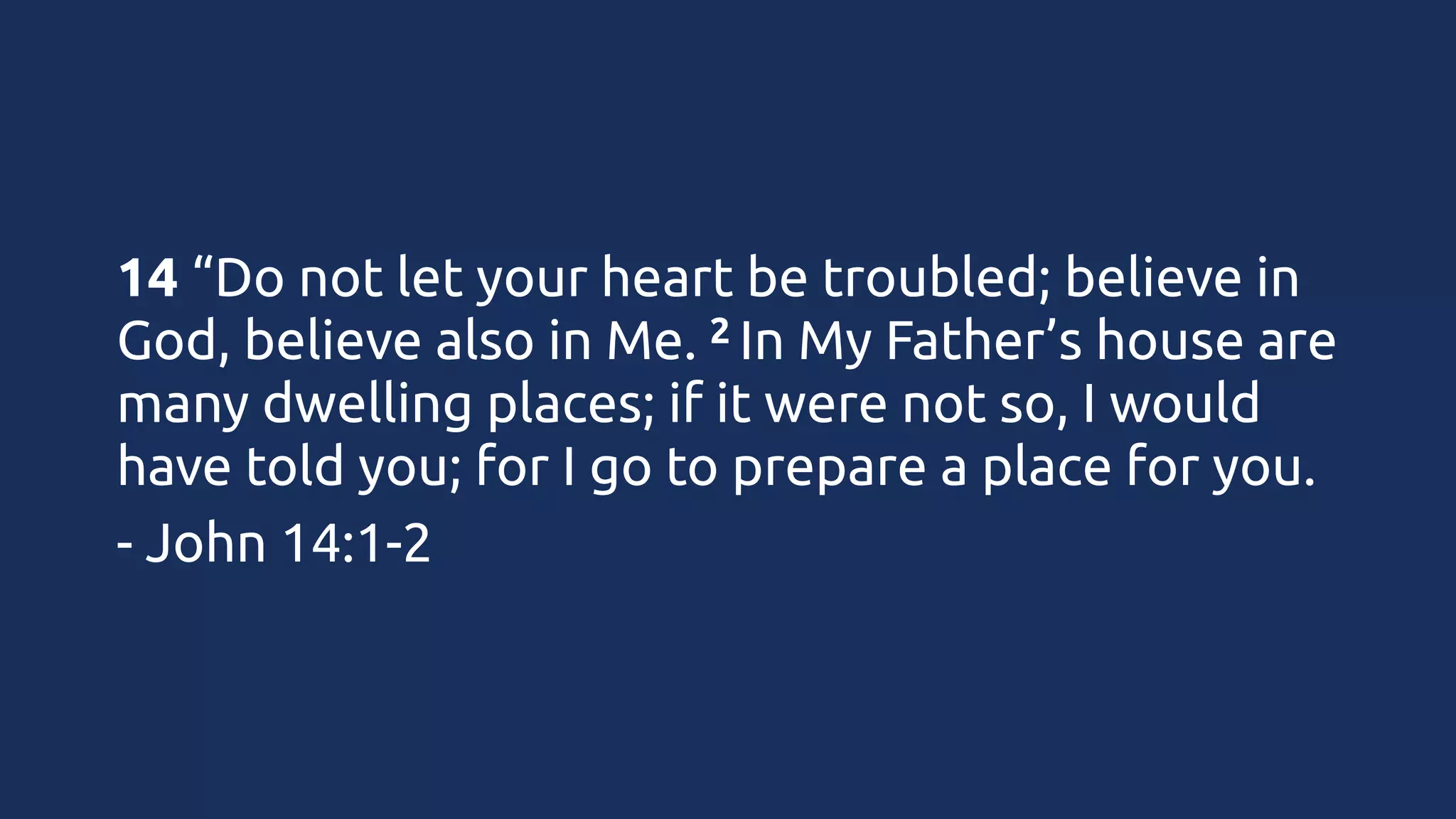 14 “Do not let your heart be troubled; believe in
2 In My Father’s house are
God, believe also in Me. 
many dwelling places; if it were not so, I would
have told you; for I go to prepare a place for you.
- John 14:1-2

 
