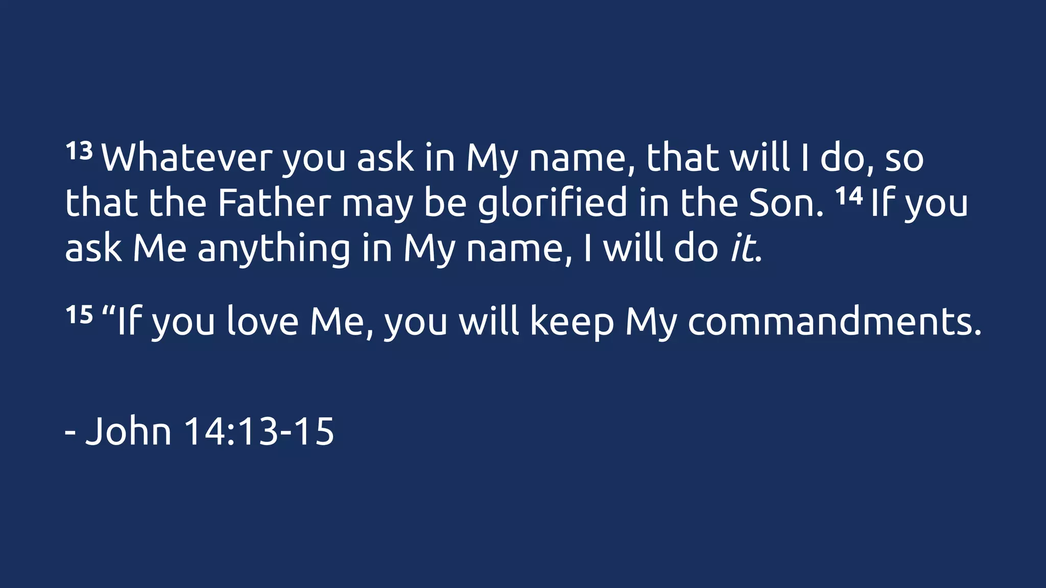 13 Whatever

you ask in My name, that will I do, so
14 If you
that the Father may be glorified in the Son. 
ask Me anything in My name, I will do it.
15 “If

you love Me, you will keep My commandments.

- John 14:13-15

 