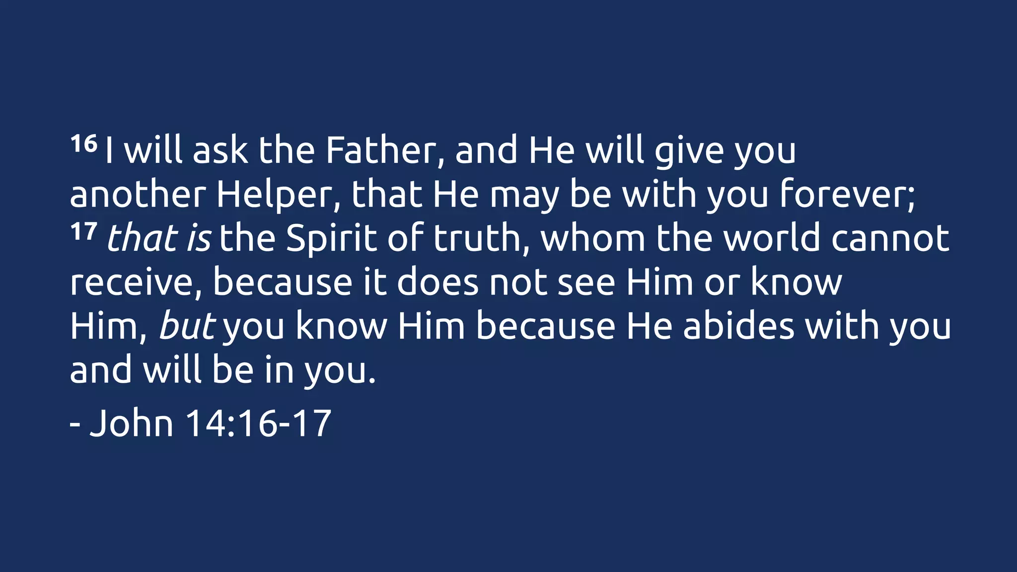 16 I

will ask the Father, and He will give you
another Helper, that He may be with you forever;
17 that is the Spirit of truth, whom the world cannot
receive, because it does not see Him or know
Him, but you know Him because He abides with you
and will be in you.
- John 14:16-17

 