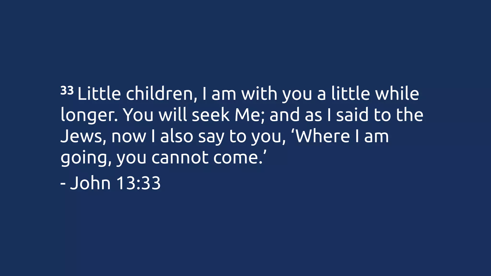 33 Little

children, I am with you a little while
longer. You will seek Me; and as I said to the
Jews, now I also say to you, ‘Where I am
going, you cannot come.’
- John 13:33

 