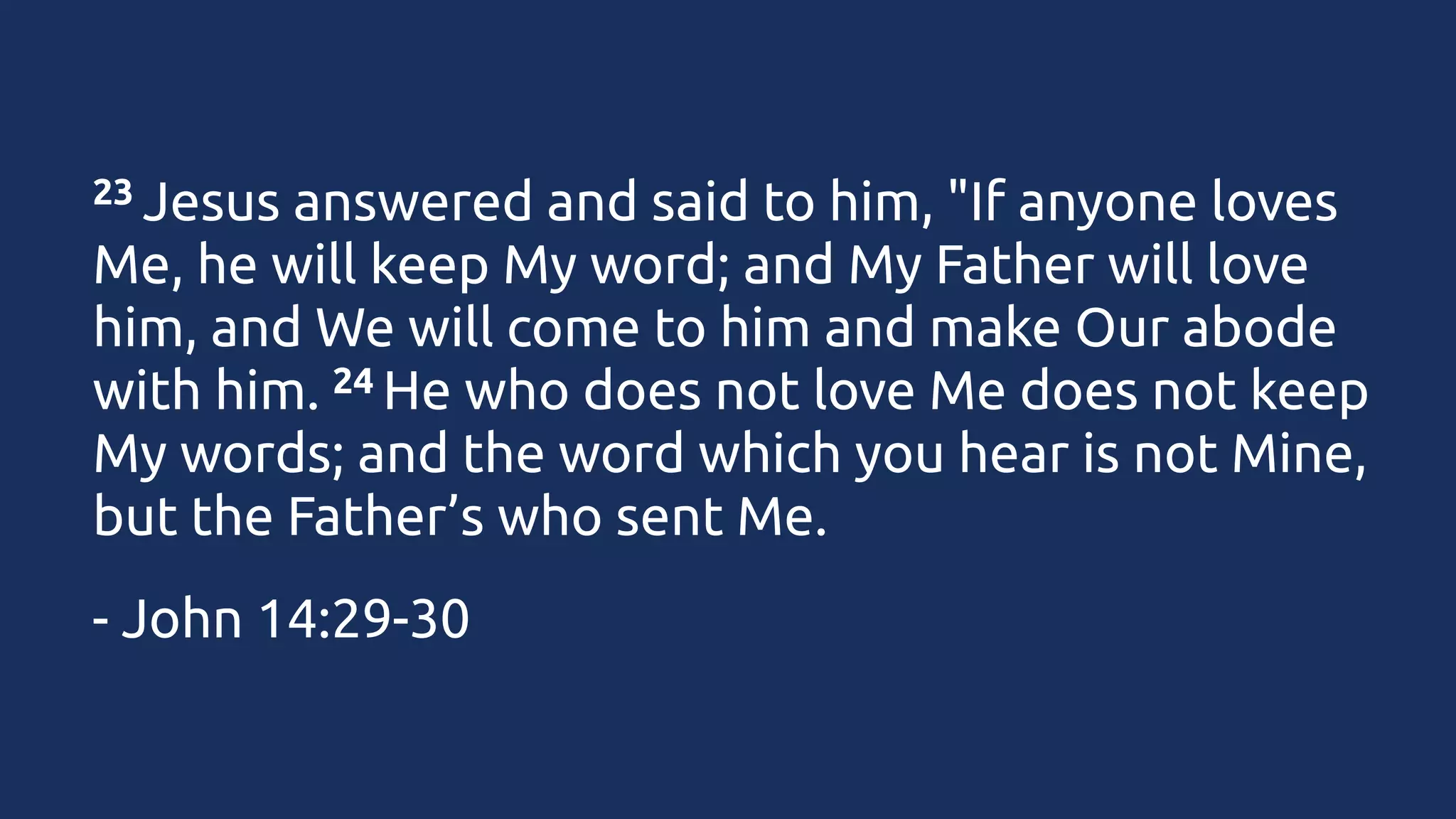 23 Jesus

answered and said to him, "If anyone loves
Me, he will keep My word; and My Father will love
him, and We will come to him and make Our abode
24 He who does not love Me does not keep
with him. 
My words; and the word which you hear is not Mine,
but the Father’s who sent Me.
- John 14:29-30

 