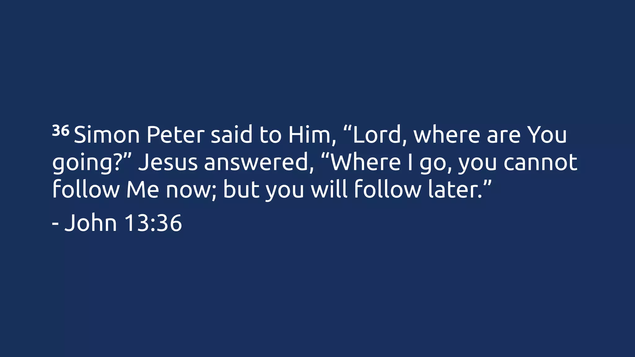 36 Simon

Peter said to Him, “Lord, where are You
going?” Jesus answered, “Where I go, you cannot
follow Me now; but you will follow later.”
- John 13:36

 
