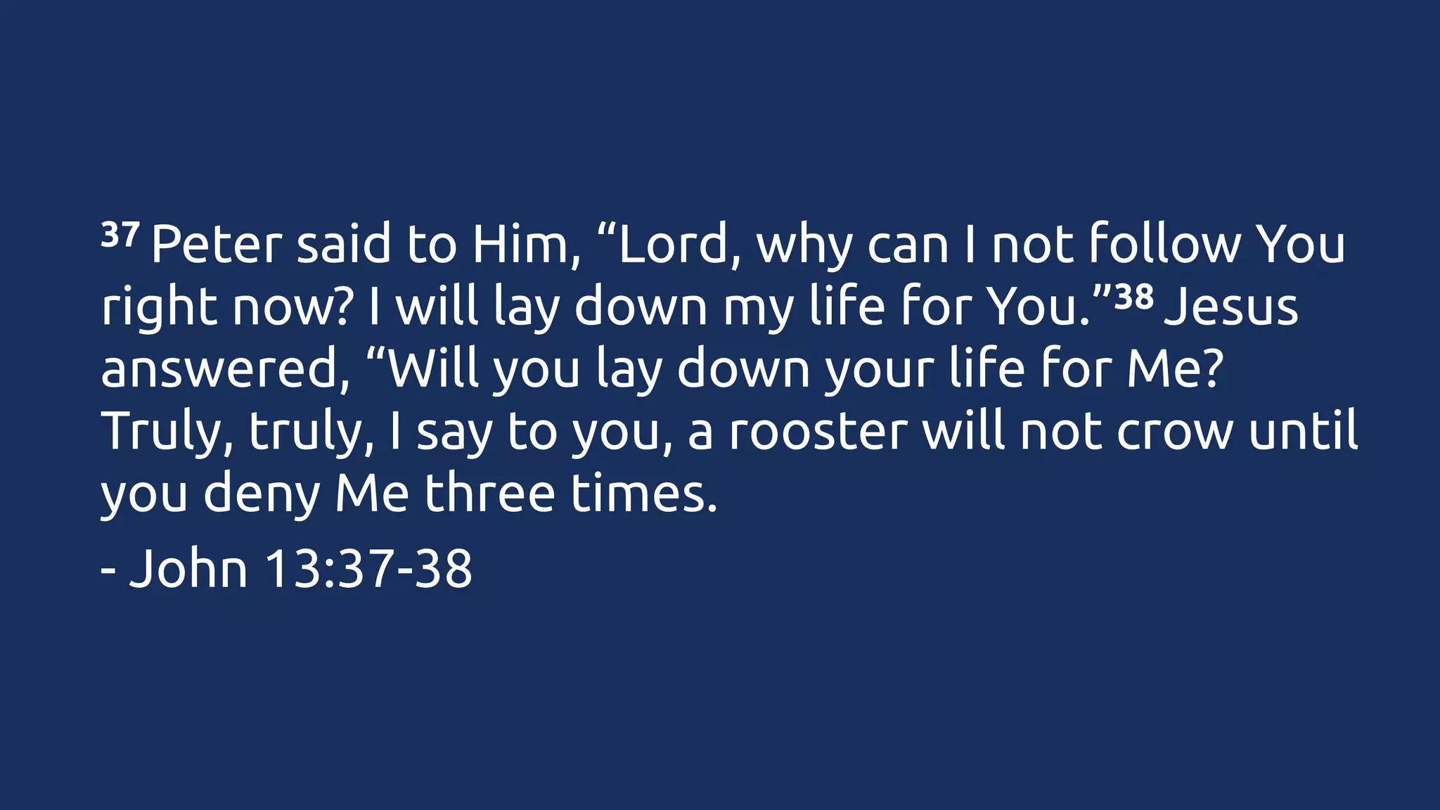 37 Peter

said to Him, “Lord, why can I not follow You
38 Jesus
right now? I will lay down my life for You.”
answered, “Will you lay down your life for Me?
Truly, truly, I say to you, a rooster will not crow until
you deny Me three times.
- John 13:37-38

 