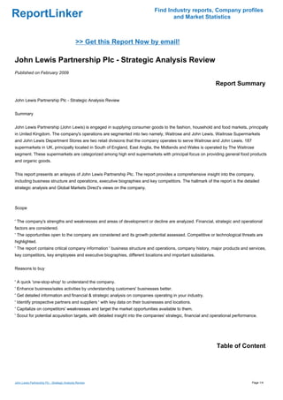Find Industry reports, Company profiles
ReportLinker                                                                        and Market Statistics



                                              >> Get this Report Now by email!

John Lewis Partnership Plc - Strategic Analysis Review
Published on February 2009

                                                                                                               Report Summary

John Lewis Partnership Plc - Strategic Analysis Review


Summary


John Lewis Partnership (John Lewis) is engaged in supplying consumer goods to the fashion, household and food markets, principally
in United Kingdom. The company's operations are segmented into two namely, Waitrose and John Lewis. Waitrose Supermarkets
and John Lewis Department Stores are two retail divisions that the company operates to serve Waitrose and John Lewis. 187
supermarkets in UK, principally located in South of England, East Anglia, the Midlands and Wales is operated by The Waitrose
segment. These supermarkets are categorized among high end supermarkets with principal focus on providing general food products
and organic goods.


This report presents an anlaysis of John Lewis Partnership Plc. The report provides a comprehensive insight into the company,
including business structure and operations, executive biographies and key competitors. The hallmark of the report is the detailed
strategic analysis and Global Markets Direct's views on the company.



Scope


' The company's strengths and weaknesses and areas of development or decline are analyzed. Financial, strategic and operational
factors are considered.
' The opportunities open to the company are considered and its growth potential assessed. Competitive or technological threats are
highlighted.
' The report contains critical company information ' business structure and operations, company history, major products and services,
key competitors, key employees and executive biographies, different locations and important subsidiaries.


Reasons to buy


' A quick 'one-stop-shop' to understand the company.
' Enhance business/sales activities by understanding customers' businesses better.
' Get detailed information and financial & strategic analysis on companies operating in your industry.
' Identify prospective partners and suppliers ' with key data on their businesses and locations.
' Capitalize on competitors' weaknesses and target the market opportunities available to them.
' Scout for potential acquisition targets, with detailed insight into the companies' strategic, financial and operational performance.




                                                                                                               Table of Content




John Lewis Partnership Plc - Strategic Analysis Review                                                                             Page 1/4
 