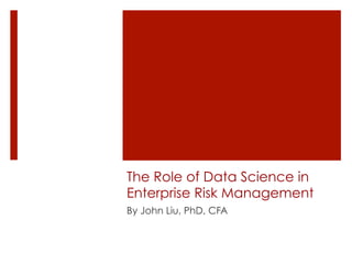 The Role of Data Science in 
Enterprise Risk Management 
By John Liu, PhD, CFA 
 