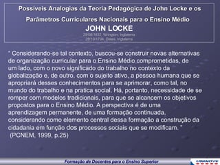 “  Considerando-se tal contexto, buscou-se construir novas alternativas de organização curricular para o Ensino Médio comprometidas, de um lado, com o novo significado do trabalho no contexto da globalização e, de outro, com o sujeito ativo, a pessoa humana que se apropriará desses conhecimentos para se aprimorar, como tal, no mundo do trabalho e na pratica social. Há, portanto, necessidade de se romper com modelos tradicionais, para que se alcancem os objetivos propostos para o Ensino Médio. A perspectiva é de uma aprendizagem permanente, de uma formação continuada, considerando como elemento central dessa formação a construção da cidadania em função  dos  processos sociais que se modificam. ” (PCNEM, 1999, p.25) Possíveis Analogias da Teoria Pedagógica de John Locke e os Parâmetros Curriculares Nacionais para o Ensino Médio   JOHN LOCKE 29/08/1632, Wrington, Inglaterra 28/10/1704, Oates, Inglaterra 
