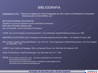 Publicação do TCC:   Possíveis Analogias da Teoria Pedagógica de John Locke e os Parâmetros Curriculares  Nacionais para o Ensino Médio, por: BETOVER GODINHO DOS SANTOS (Acadêmico do Curso de Filosofia do Centro Universitário Franciscano) RITA DE ATHAYDE GONÇALVES (M.s. em Educação - Centro Universitário Franciscano) LOCKE, John. Some Thoughts Concerning Education. 3. Ed. Indianópolis: Hackett Publishing Company, Inc, 1996. MINISTÉRIO DA EDUCAÇÃO, Brasil - Parâmetros Curriculares Nacionais do Ensino Médio. 1. Ed. Brasília: Ed. Atual, 1999. EBY, Frederick. História da Educação Moderna - Sec. XVI a XX - Teoria Organização e Práticas Educacionais. 2. Ed. Porto AlegreÇ Ed. Globo/MEC, 1976. HUBERT, René. História da Pedagogia. Trad. Luiz Damasco Penna. 3.ed. São Paulo: Ed. Nacional, 1976. GILES, Thomas Ranson. História da Educação. 3.ed. São Paulo: Ed. E.P.U., 1987. SITES:  http://pt.wikipedia.org/wiki/John_Locke  http://www.mundodosfilosofos.com.br/locke.htm      http://pt.wikipedia.org/wiki/Iluminismo  http://portal.mec.gov.br/seb/index.php?option=content&task=view&id=265&Itemid=255 http://portal.mec.gov.br/seb/arquivos/pdf/blegais.pdf BIBLIOGRAFIA 