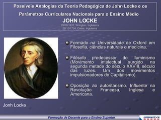 Possíveis Analogias da Teoria Pedagógica de John Locke e os Parâmetros Curriculares Nacionais para o Ensino Médio   JOHN LOCKE 29/08/1632, Wrington, Inglaterra 28/10/1704, Oates, Inglaterra Formado na Universidade de Oxford em Filosofia, ciências naturais e medicina.  Filósofo predecessor do Iluminismo (Movimento intelectual surgido na segunda metade do século XXVIII, século das luzes. Um dos movimentos impulsionadores do Capitalismo). Oposição ao autoritarismo. Influente na Revolução Francesa, Inglesa e Americana. Jonh Locke Formação de Docente para o Ensino Superior 