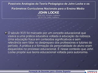 O século XVII foi marcado por um conceito educacional que visava a uma prática educativa voltada à educação da nobreza. Uma educação fraca em conteúdos significativos e sem relevância sem falar no despreparo dos professores e tutores do período. A prática e a formação da personalidade do aluno eram esquecidos no processo educacional. É nesse contexto que John Locke propõe sua teoria educacional voltada para autonomia. Possíveis Analogias da Teoria Pedagógica de John Locke e os Parâmetros Curriculares Nacionais para o Ensino Médio   JOHN LOCKE 29/08/1632, Wrington, Inglaterra 28/10/1704, Oates, Inglaterra 