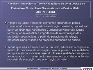 A teoria de Locke apresenta elementos importantes para o conceito educacional vigente na educação brasileira, proposto a partir de 1999, nos Parâmetros Curriculares Nacionais. Dessa forma, quer-se ressaltar a importância da reformulação das propostas pedagógicas, a partir do paradigma da relação professor-aluno, visando ao processo autônomo do ensino. Teoria que visa ao sujeito como um todo, educando o corpo e a mente. O processo de educação deveria passar pela realidade em que o aluno estivesse inserido. É essa realidade que gerou ao educador  o instrumento necessário para elaboração da proposta de educação para a formação do jovem. Possíveis Analogias da Teoria Pedagógica de John Locke e os Parâmetros Curriculares Nacionais para o Ensino Médio   JOHN LOCKE 29/08/1632, Wrington, Inglaterra 28/10/1704, Oates, Inglaterra 