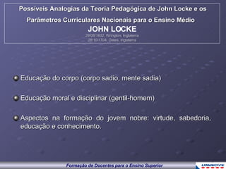 Educação do corpo (corpo sadio, mente sadia) Educação moral e disciplinar (gentil-homem) Aspectos na formação do jovem nobre: virtude, sabedoria, educação e conhecimento. Possíveis Analogias da Teoria Pedagógica de John Locke e os Parâmetros Curriculares Nacionais para o Ensino Médio   JOHN LOCKE 29/08/1632, Wrington, Inglaterra 28/10/1704, Oates, Inglaterra 