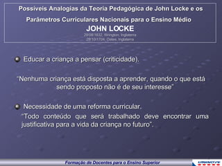 Educar a criança a pensar (criticidade). “ Nenhuma criança está disposta a aprender, quando o que está sendo proposto não é de seu interesse” Necessidade de uma reforma curricular. “ Todo conteúdo que será trabalhado deve encontrar uma justificativa para a vida da criança no futuro”. Possíveis Analogias da Teoria Pedagógica de John Locke e os Parâmetros Curriculares Nacionais para o Ensino Médio   JOHN LOCKE 29/08/1632, Wrington, Inglaterra 28/10/1704, Oates, Inglaterra 