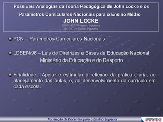 PCN – Parâmetros Curriculares Nacionais LDBEN/96 – Leis de Diretrizes e Bases da Educação Nacional Ministério da Educação e do Desporto Finalidade : Apoiar e estímular à reflexão da prática diária, ao planejamento das aulas, e, ao desenvolvimento do currículo em cada escola. Possíveis Analogias da Teoria Pedagógica de John Locke e os Parâmetros Curriculares Nacionais para o Ensino Médio   JOHN LOCKE 29/08/1632, Wrington, Inglaterra 28/10/1704, Oates, Inglaterra 