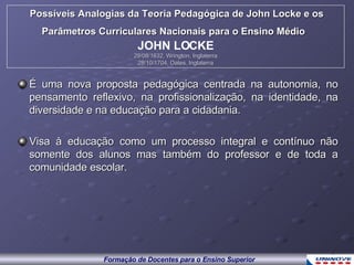 É uma nova proposta pedagógica centrada na autonomia, no pensamento reflexivo, na profissionalização, na identidade, na diversidade e na educação para a cidadania. Visa à educação como um processo integral e contínuo não somente dos alunos mas também do professor e de toda a comunidade escolar. Possíveis Analogias da Teoria Pedagógica de John Locke e os Parâmetros Curriculares Nacionais para o Ensino Médio   JOHN LOCKE 29/08/1632, Wrington, Inglaterra 28/10/1704, Oates, Inglaterra 