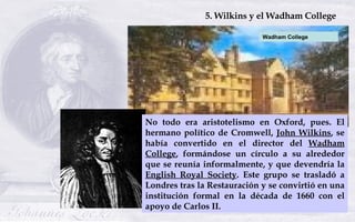 No todo era aristotelismo en Oxford, pues. El hermano político de Cromwell,  John Wilkins , se había convertido en el dire...