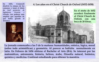 En el otoño de 1652 accederá finalmente al Christ Church de Oxford, con una beca de 20 libras. 4. Los años en el Christ Ch...