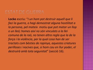    Locke escriu: “I un hom pot destruir aquell que li
    faci la guerra, o hagi demostrat alguna hostilitat a
    la persona, pel mateix motiu que pot matar un llop
    o un lleó; homes així no són vinculats a la llei
    comuna de la raó, no tenen altra regla que la de la
    força i la violència, per la qual cosa han de ser
    tractats com bèsties de rapinya, aquestes criatures
    perilloses i nocives que, si hom cau en llur poder, el
    destruirà amb tota seguretat” (secció 16).
 