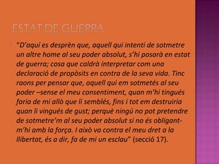    “D’aquí es desprèn que, aquell qui intenti de sotmetre
    un altre home al seu poder absolut, s’hi posarà en estat
    de guerra; cosa que caldrà interpretar com una
    declaració de propòsits en contra de la seva vida. Tinc
    raons per pensar que, aquell qui em sotmetés al seu
    poder –sense el meu consentiment, quan m’hi tingués
    faria de mi allò que li semblés, fins i tot em destruiria
    quan li vingués de gust; perquè ningú no pot pretendre
    de sotmetre’m al seu poder absolut si no és obligant-
    m’hi amb la força. I això va contra el meu dret a la
    llibertat, és a dir, fa de mi un esclau” (secció 17).
 