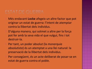    Més endavant Locke afegeix un altre factor que pot
    originar un estat de guerra: l’intent de atemptar
    contra la llibertat dels individus.
   D’alguna manera, qui sotmet a altre per la força
    pot fer amb la seva vida el que vulgui, fins i tot
    destruir-la.
   Per tant, un poder absolut (la monarquia
    absolutista) és un atemptat a una llei natural: la
    preservació de la llibertat dels individus.
   Per consegüent, és un acte deliberat de posar-se en
    estat de guerra contra el poble.
 