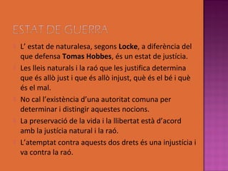    L’ estat de naturalesa, segons Locke, a diferència del
    que defensa Tomas Hobbes, és un estat de justícia.
   Les lleis naturals i la raó que les justifica determina
    que és allò just i que és allò injust, què és el bé i què
    és el mal.
   No cal l’existència d’una autoritat comuna per
    determinar i distingir aquestes nocions.
   La preservació de la vida i la llibertat està d’acord
    amb la justícia natural i la raó.
   L’atemptat contra aquests dos drets és una injustícia i
    va contra la raó.
 