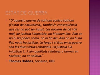    “D’aquesta guerra de tothom contra tothom
    (l’estat de naturalesa), també és conseqüència
    que res no pot ser injust. Les nocions de bé i de
    mal, de justícia i injustícia, no hi tenen lloc. Allà on
    no hi ha poder comú, no hi ha llei. Allà on no hi ha
    llei, no hi ha justícia. La força i el frau en la guerra
    són les dues virtuts cardinals. La justícia i la
    injustícia (...) són qualitats relatives a homes en
    societat, no en solitud.”
   Thomas Hobbes, Leviatan, XIII)
 
