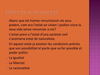   Abans que els homes renunciessin als seus
   poders, com era l’estat on vivien i podien viure la
   seva vida sense renunciar a res?
 L’estat previ a l’estat d’una societat civil
   s’anomena estat de naturalesa.
 En aquest estat ja existien les condicions prèvies
   que van possibilitat el pacte que va fer possible el
   poder polític:
1. La igualtat
2. La llibertat
3. La racionalitat
 