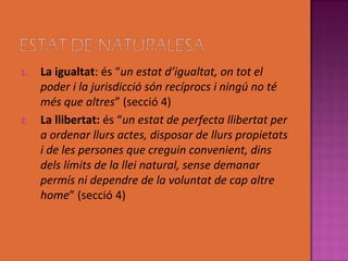 1.   La igualtat: és “un estat d’igualtat, on tot el
     poder i la jurisdicció són recíprocs i ningú no té
     més que altres” (secció 4)
2.   La llibertat: és “un estat de perfecta llibertat per
     a ordenar llurs actes, disposar de llurs propietats
     i de les persones que creguin convenient, dins
     dels límits de la llei natural, sense demanar
     permís ni dependre de la voluntat de cap altre
     home” (secció 4)
 