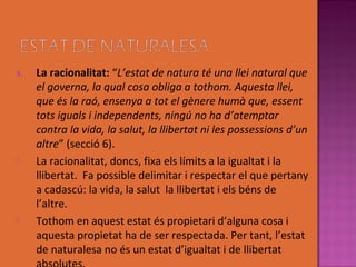 3.   La racionalitat: “L’estat de natura té una llei natural que
     el governa, la qual cosa obliga a tothom. Aquesta llei,
     que és la raó, ensenya a tot el gènere humà que, essent
     tots iguals i independents, ningú no ha d’atemptar
     contra la vida, la salut, la llibertat ni les possessions d’un
     altre” (secció 6).
    La racionalitat, doncs, fixa els límits a la igualtat i la
     llibertat. Fa possible delimitar i respectar el que pertany
     a cadascú: la vida, la salut la llibertat i els béns de
     l’altre.
    Tothom en aquest estat és propietari d’alguna cosa i
     aquesta propietat ha de ser respectada. Per tant, l’estat
     de naturalesa no és un estat d’igualtat i de llibertat
 