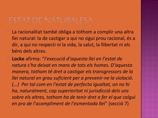    La racionalitat també obliga a tothom a complir una altra
    llei natural: la de castigar a qui no sigui prou racional, és a
    dir, a qui no respecti ni la vida, la salut, la llibertat ni els
    béns dels altres.
   Locke afirma: “l’execució d’aquesta llei en l’estat de
    natura s’ha deixat en mans de tots els homes. D’aquesta
    manera, tothom té dret a castigar els transgressors de la
    llei natural en grau suficient per a prevenir-ne la violació.
    (...) Per tal com en l’estat de perfecta igualtat, on no hi
    ha, naturalment, cap superioritat ni jurisdicció dels uns
    sobre els altres, tothom ha de tenir dret a fer el que calgui
    en pro de l’acompliment de l’esmentada llei” (secció 7)
 