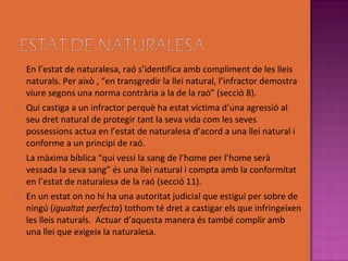   En l’estat de naturalesa, raó s’identifica amb compliment de les lleis
    naturals. Per això , “en transgredir la llei natural, l’infractor demostra
    viure segons una norma contrària a la de la raó” (secció 8).
   Qui castiga a un infractor perquè ha estat víctima d’una agressió al
    seu dret natural de protegir tant la seva vida com les seves
    possessions actua en l’estat de naturalesa d’acord a una llei natural i
    conforme a un principi de raó.
   La màxima bíblica “qui vessi la sang de l’home per l’home serà
    vessada la seva sang” és una llei natural i compta amb la conformitat
    en l’estat de naturalesa de la raó (secció 11).
   En un estat on no hi ha una autoritat judicial que estigui per sobre de
    ningú (igualtat perfecta) tothom té dret a castigar els que infringeixen
    les lleis naturals. Actuar d’aquesta manera és també complir amb
    una llei que exigeix la naturalesa.
 