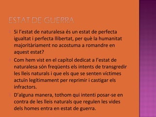    Si l’estat de naturalesa és un estat de perfecta
    igualtat i perfecta llibertat, per què la humanitat
    majoritàriament no acostuma a romandre en
    aquest estat?
   Com hem vist en el capítol dedicat a l’estat de
    naturalesa són freqüents els intents de transgredir
    les lleis naturals i que els que se senten víctimes
    actuïn legítimament per reprimir i castigar els
    infractors.
   D’alguna manera, tothom qui intenti posar-se en
    contra de les lleis naturals que regulen les vides
    dels homes entra en estat de guerra.
 
