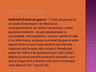    Definició d’estat de guerra: “L’estat de guerra és
    un estat d’enemistat i de destrucció.
    consegüentment, qui declari de paraula o obra,
    qualsevol intenció -no pas apassionada ni
    precipitada, sinó equànime i serena- contra la vida
    d’un altre home, es posarà en estat de guerra amb
    aquell contra el qual hagi declarat tal intenció, i
    exposarà així la seva vida a ésser-li llevada pel
    poder de l’altre o de qualsevol que li faci costat i
    defensi la seva querella perquè és raonable i just
    que jo tingui dret a destruir allò que m’amenaça
    amb destruir-me” (secció 16).
 