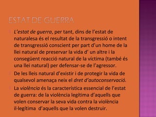    L’estat de guerra, per tant, dins de l’estat de
    naturalesa és el resultat de la transgressió o intent
    de transgressió conscient per part d’un home de la
    llei natural de preservar la vida d’ un altre i la
    consegüent reacció natural de la víctima (també és
    una llei natural) per defensar-se de l’agressor.
   De les lleis natural d’existir i de protegir la vida de
    qualsevol amenaça neix el dret d’autoconservació.
   La violència és la característica essencial de l’estat
    de guerra: de la violència legítima d’aquells que
    volen conservar la seva vida contra la violència
    il·legítima d’aquells que la volen destruir.
 