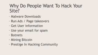 Why Do People Want To Hack Your
Site?
• Malware Downloads
• Run Ads / Page takeovers
• Get User information
• Use your email for spam
• Botnets
• Mining Bitcoin
• Prestige In Hacking Community
 