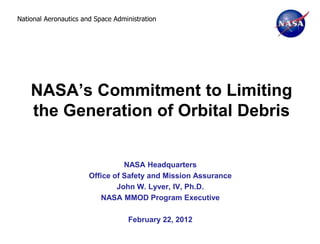 National Aeronautics and Space Administration




    NASA’s Commitment to Limiting
    the Generation of Orbital Debris


                                 NASA Headquarters
                       Office of Safety and Mission Assurance
                               John W. Lyver, IV, Ph.D.
                           NASA MMOD Program Executive

                                   February 22, 2012
 