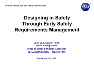 National Aeronautics and Space Administration




             Designing in Safety
            Through Early Safety
          Requirements Management

                               John W. Lyver, IV, Ph.D.
                                 NASA Headquarters
                        Office of Safety & Mission Assurance
                         JLyver@NASA.GOV 202/358-1155

                                   February 22, 2012
 