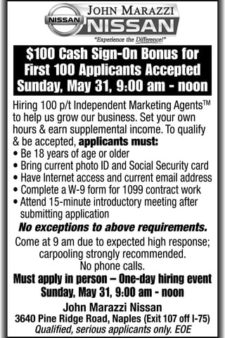 $100 Cash Sign-On Bonus for
  First 100 Applicants Accepted
 Sunday, May 31, 9:00 am - noon
Hiring 100 p/t Independent Marketing AgentsTM
to help us grow our business. Set your own
hours & earn supplemental income. To qualify
& be accepted, applicants must:
• Be 18 years of age or older
• Bring current photo ID and Social Security card
• Have Internet access and current email address
• Complete a W-9 form for 1099 contract work
• Attend 15-minute introductory meeting after
  submitting application
  No exceptions to above requirements.
 Come at 9 am due to expected high response;
       carpooling strongly recommended.
                 No phone calls.
Must apply in person – One-day hiring event
      Sunday, May 31, 9:00 am - noon
            John Marazzi Nissan
3640 Pine Ridge Road, Naples (Exit 107 off I-75)
    Qualiﬁed, serious applicants only. EOE
 