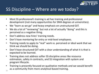 SS Discipline – Where are we today?
• Most SS professional’s training is ad hoc training and professional
  development (not many opportunities for SMA degrees at universities).
• We “learn as we go” and heavy emphasis on unstructured OJT.
• We do a lot of “reviewing” but not a lot of actually “doing” and this is
  perceived as a negative thing.
• Don’t address new hires’ training needs.
• Don’t have mentoring for entry or mid-level employees.
• Training needs to apply to “real” work vs. perceived or ideal work that we
  think we should be doing.
• Don’t have structured OJT with a clear understanding of what it is that is
  expected to be learned.
• Training does not address softer SS discipline areas like resource
  estimation, safety in contracts, and SS integration with system and
  program lifecycle.
• Training is presently focused on qualitative methods and we would benefit
  as a community from more analytical-based training.
26
 