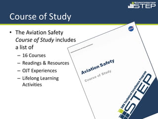 Course of Study
• The Aviation Safety
  Course of Study includes
  a list of
   –   16 Courses
   –   Readings & Resources
   –   OJT Experiences
   –   Lifelong Learning
       Activities




                              84
 