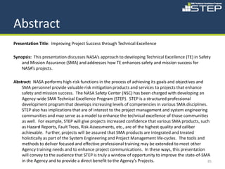 Abstract
Presentation Title: Improving Project Success through Technical Excellence

Synopsis: This presentation discusses NASA’s approach to developing Technical Excellence (TE) in Safety
    and Mission Assurance (SMA) and addresses how TE enhances safety and mission success for
    NASA’s projects.

Abstract: NASA performs high-risk functions in the process of achieving its goals and objectives and
    SMA personnel provide valuable risk mitigation products and services to projects that enhance
    safety and mission success. The NASA Safety Center (NSC) has been charged with developing an
    Agency-wide SMA Technical Excellence Program (STEP). STEP is a structured professional
    development program that develops increasing levels of competencies in various SMA disciplines.
    STEP also has implications that are of interest to the project management and system engineering
    communities and may serve as a model to enhance the technical excellence of those communities
    as well. For example, STEP will give projects increased confidence that various SMA products, such
    as Hazard Reports, Fault Trees, Risk Assessments, etc., are of the highest quality and caliber
    achievable. Further, projects will be assured that SMA products are integrated and treated
    holistically as part of the System Engineering and Project Management life-cycles. The tools and
    methods to deliver focused and effective professional training may be extended to meet other
    Agency training needs and to enhance project communications. In these ways, this presentation
    will convey to the audience that STEP is truly a window of opportunity to improve the state-of-SMA
    in the Agency and to provide a direct benefit to the Agency’s Projects.                          85
 