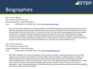 Biographies
Name: John D. Marinaro
Title: Technical Excellence Director
Company/Organization: NASA Safety Center
Voice:         440-962-3092 Fax: 440-962-3110 E-mail: john.d.marinaro@nasa.gov

     Mr. John D. Marinaro is the Director of Technical Excellence at the NASA Safety Center, the former Executive Director of the
     NASA Aerospace Safety Advisory Panel, NASA Independent Verification and Validation Facility Chief Engineer, and a retired
     Army Helicopter Pilot and Aviation Officer. For more than 25 years, Mr. Marinaro has held management positions devoted
     to fields such as: aerospace and electrical engineering; safety management, particularly in NASA operations; software
     development and validation; airplane and helicopter flight operations; and other project management responsibilities. His
     career has included service with NASA, the Federal Aviation Administration, the Naval Air Systems Command, and a former
     active and reserve member of the United States Marine Corps, Navy Reserves, and Army National Guard.

Name: Mark M. Kowaleski
Title: System Safety Discipline Lead
Company/Organization: NASA Safety Center
Voice:         440-962-3044 Fax: 440-962-3110 E-mail: mark.m.kowaleski@nasa.gov

     Mr. Mark M. Kowaleski has 21 years of experience in space systems with NASA, including spacecraft, instruments, flight
     operations, ground systems, Space Shuttle, and System Safety. Mark has worked as a satellite operations manager, as a
     system engineer, project manager, Space Launch Initiative Safety Manager, Space Shuttle Safety Manager, and as the
     Aerospace Safety Advisory Panel’s Executive Director. Mark served as the Executive Secretary for the NASA Return-to-Flight
     team, served on the Space Shuttle Crew Survivability Study, and was a member of the STS-114 Gap Filler close-call
     investigation. Mark is presently working at the NASA Safety Center, being responsible for defining and implementing NASA’s
     System Safety Technical Excellence Program.                                                                              86
 