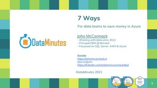 1
7 Ways
For data teams to save money in Azure
John McCormack
- Working with data since 2012
- Principal DBA @ Monster
- Focussed on SQL Server, AWS & Azure
Socials
https://johnmccormack.it
@actualjohn
https://linkedin.com/in/johnmccormackdba/
DataMinutes 2021
 