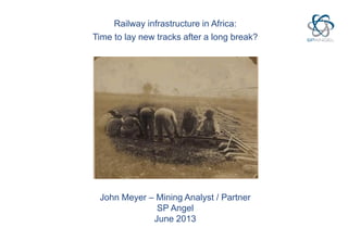 Railway infrastructure in Africa:
Time to lay new tracks after a long break?
John Meyer – Mining Analyst / Partner
SP Angel
June 2013
 