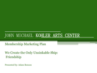 JOHN MICHAEL KOHLER ARTS CENTER Membership Marketing Plan We Create the Only Unsinkable Ship:  Friendship Presented by: Adam Benson 